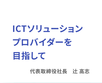 業界トップレベルのICTプロバイダーを目指して 代表取締役社長 辻 高志